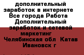 дополнительный заработок в интернете - Все города Работа » Дополнительный заработок и сетевой маркетинг   . Челябинская обл.,Катав-Ивановск г.